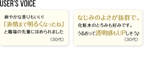 User’s Voice「爽やかな香りもいい！「表情まで明るくなったね」と職場の先輩にほめられました。」30代「なじみのよさが抜群で、化粧水のとろみも好みです。うるおって透明感もUPしそう♪」30代