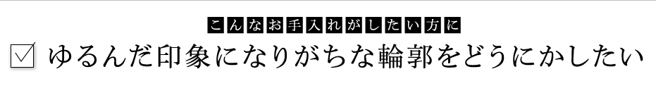 こんなお手入れがしたい方に：ゆるんだ印象になりがちな輪郭をどうにかしたい