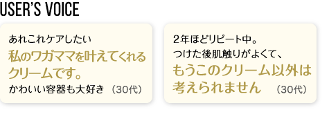 User’s Voice「あれこれケアしたい私のワガママを叶えてくれるクリームです。かわいい容器も大好き」30代「2年ほどリピート中。つけた後肌触りがよくて、もうこのクリーム以外は考えられません」40代