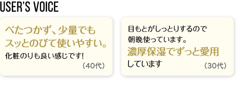 User’s Voice「べたつかず、少量でもスッとのびて使いやすい。化粧のりも良い感じです！」40代「目もとがしっとりするので朝晩使っています。濃厚保湿でずっと愛用しています」30代
