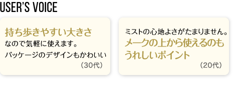 User’s Voice「持ち歩きやすい大きさなので気軽に使えます。パッケージのデザインもかわいい」30代「ミストの心地よさがたまりません。メークの上から使えるのもうれしいポイント」20代