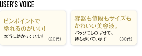 User’s Voice「ピンポイントで塗れるのがいい！本当に助かっています」20代「容器も値段もサイズもかわいい美容液。バッグにしのばせて、持ち歩いています」30代