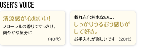 User’s Voice「清涼感が心地いい！フローラルの香りですっきり、爽やかな気分に」40代「収れん化粧水なのに、しっかりうるおう感じがして好き。お手入れが楽しいです」20代