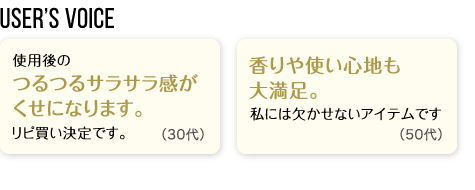 User’s Voice「使用後のつるつるサラサラ感がくせになります。リピ買い決定です。」30代「香りや使い心地も大満足。私には欠かせないアイテムです」50代