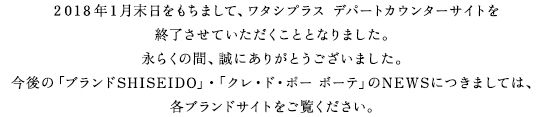 2018年1月末日をもちまして、ワタシプラス デパートカウンターサイトを		終了させていただくこととなりました。永らくの間、誠にありがとうございました。今後の「ブランドSHISEIDO」・「クレ・ド・ポー ボーテ」のNEWSにつきましては、各ブランドサイトをご覧ください。