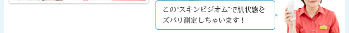 この“スキンビジオム”で肌状態をズバリ測定しちゃいます！