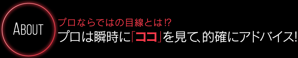 About プロならではの目線とは！？プロは瞬時に「ココ」を見て、的確にアドバイス！