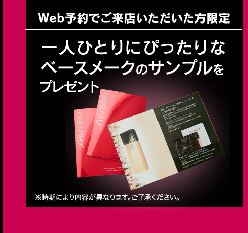 Web予約でご来店いただいた方限定 一人ひとりにぴったりなベースメークのサンプルをプレゼント ※時期により内容が異なります。ご了承ください。