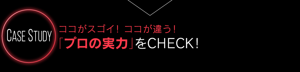 Case Study ココがスゴイ！ココが違う！「プロの実力」をCHECK！