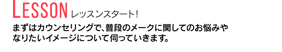 Lesson レッスンスタート！ まずはカウンセリングで、普段のメークに関してのお悩みやなりたいイメージについて伺っていきます。