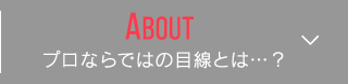 About プロならではの目線とは…？