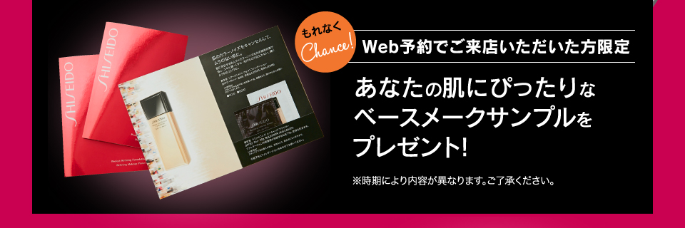 もれなくChance! Web予約でご来店いただいた方限定 あなたの肌にぴったりなベースメークサンプルをプレゼント！ ※時期により内容が異なります。ご了承ください。