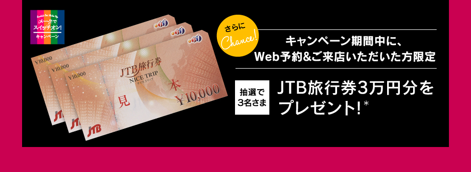 さらにChance! キャンペーン期間中にWeb予約&ご来店いただいた方限定 抽選で3名さま JTB旅行券3万円分をプレゼント！＊