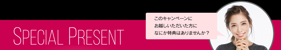 SpecialPresent このキャンペーンにお越しいただいた方になにか特典はありませんか？