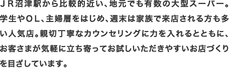 ＪＲ沼津駅から比較的近い、地元でも有数の大型スーパー。学生やＯＬ、主婦層をはじめ、週末は家族で来店される方も多い人気店。親切丁寧なカウンセリングに力を入れるとともに、お客さまが気軽に立ち寄ってお試しいただきやすいお店づくりを目ざしています。
