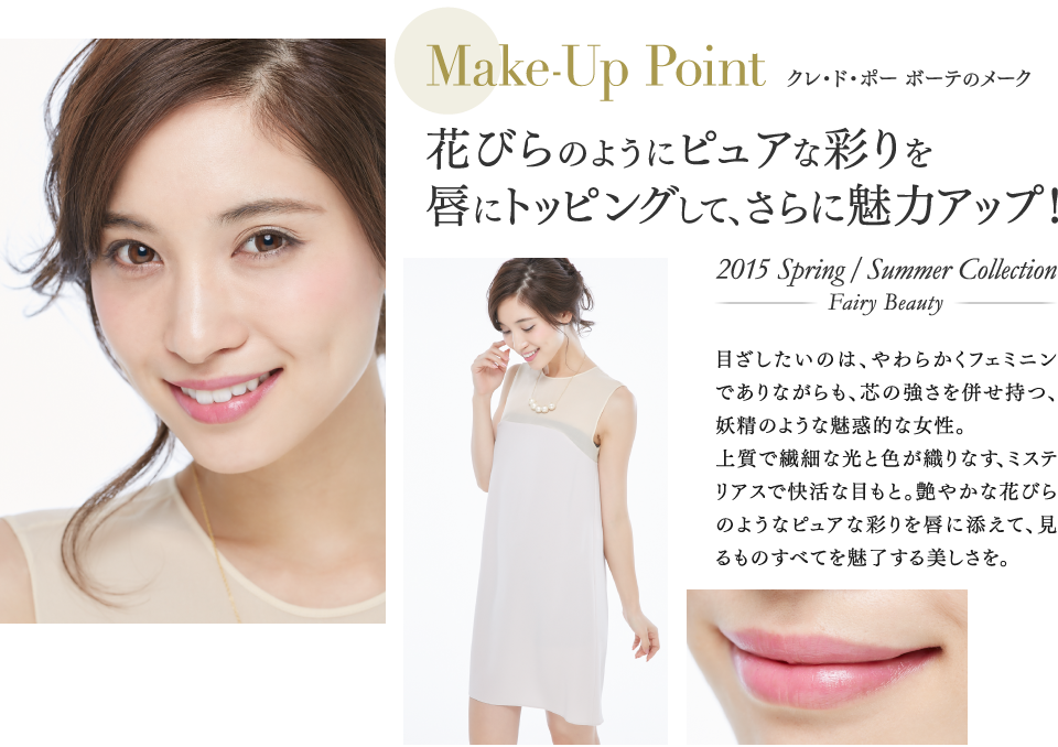 AMake-Up Point クレ・ド・ポー ボーテのメーク 花びらのようにピュアな彩りを唇にトッピングして、さらに魅力アップ！ 2015 Spring/Summer Collection-Fairy Beauty- 目ざしたいのは、やわらかくフェミニンでありながらも、芯の強さを併せ持つ、妖精のような魅惑的な女性。上質で繊細な光と色が織りなす、ミステリアスで快活な目もと。艶やかな花びらのようなピュアな彩りを唇に添えて、見るものすべてを魅了する美しさを。