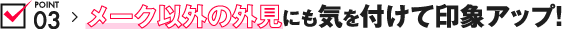 POINT03 メーク以外の外見にも気を付けて印象アップ！