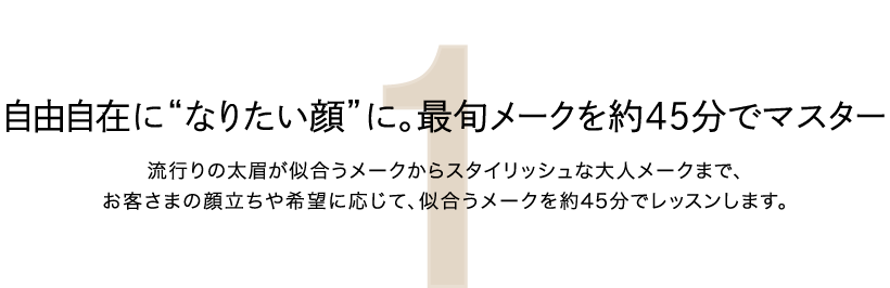 1.自由自在に“なりたい顔”に。最旬メークを約45分でマスター　流行りの太眉が似合うメークからスタイリッシュな大人メークまで、お客さまの顔立ちや希望に応じて、似合うメークを約45分でレッスンします。