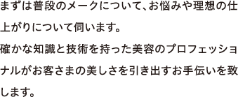 まずは普段のメークについて、お悩みや理想の仕上がりについて伺います。確かな知識と技術を持った美容のプロフェッショナルがお客さまの美しさを引き出すお手伝いを致します。