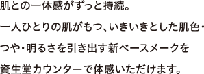 肌との一体感がずっと持続。一人ひとりの肌がもつ、いきいきとした肌色・つや・明るさを引き出す新ベースメークを資生堂カウンターで体感いただけます。