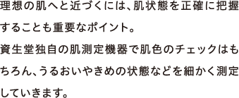 理想の肌へと近づくには、肌状態を正確に把握することも重要なポイント。資生堂独自の肌測定機器で肌色のチェックはもちろん、うるおいやきめの状態などを細かく測定していきます。