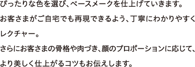 ぴったりな色を選び、ベースメークを仕上げていきます。お客さまがご自宅でも再現できるよう、丁寧にわかりやすくレクチャー。さらにお客さまの骨格や肉づき、顔のプロポーションに応じて、より美しく仕上がるコツもお伝えします。