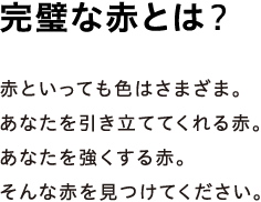 完璧な赤とは？ - 赤といっても色はさまざま。あなたを引き立ててくれる赤。あなたを強くする赤。そんな赤を見つけてください。