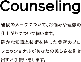 Counseling - 普段のメークについて、お悩みや理想の仕上がりについて伺います。確かな知識と技術を持った美容のプロフェッショナルがあなたの美しさを引き出すお手伝いをします。