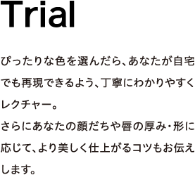 Trial - ぴったりな色を選んだら、あなたが自宅でも再現できるよう、丁寧にわかりやすくレクチャー。さらにあなたの顔だちや唇の厚み・形に応じて、より美しく仕上がるコツもお伝えします。