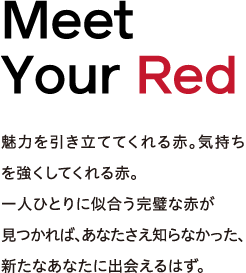 Meet Your Red - 魅力を引き立ててくれる赤。気持ちを強くしてくれる赤。一人ひとりに似合う完璧な赤が見つかれば、あなたさえ知らなかった、新たなあなたに出会えるはず。