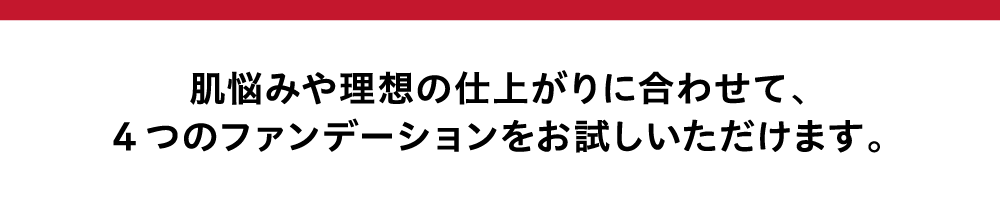 肌悩みや理想の仕上がりに合わせて、4つのファンデーションをお試しいただけます。