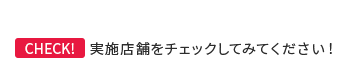 Check! 実施店舗をチェックしてみてください！