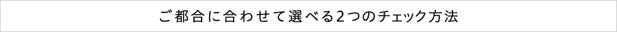 ご都合に合わせて選べる 2つのチェック方法