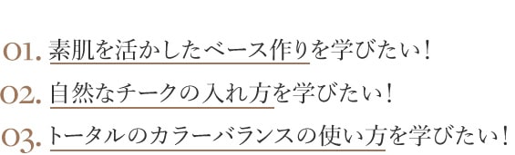 01.素肌を活かしたベース作りを学びたい！ 02.自然なチークの入れ方を学びたい！ 03.トータルのカラーバランスの使い方を学びたい！