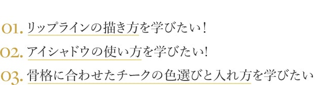 01.リップラインの描き方を学びたい！ 02.アイシャドウの使い方を学びたい! 03.骨格に合わせたチークの色選びと入れ方を学びたい!