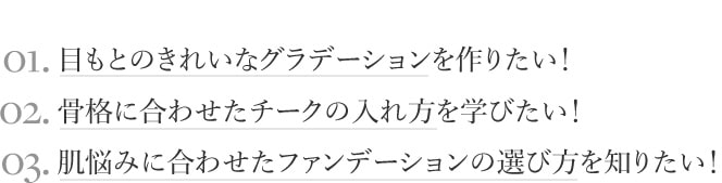 01.目もとのきれいなグラデーションを作りたい！ 02.骨格に合わせたチークの入れ方を学びたい！ 03.肌悩みに合わせたファンデーションの選び方を知りたい！