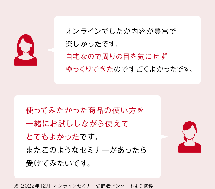 「オンラインでしたが内容が豊富で楽しかったです。自宅なので周りの目を気にせずゆっくりできたのですごくよかったです。」「知らなかったスキンケアの方法やポイントなどをたくさん知ることができて、とても参考になりました。早速実践したいと思います。」「使ってみたかった商品の使い方を一緒にお試ししながら使えてとてもよかったです。またこのようなセミナーがあったら受けてみたいです。」※ 2022年12月 オンラインセミナー受講者アンケートより抜粋