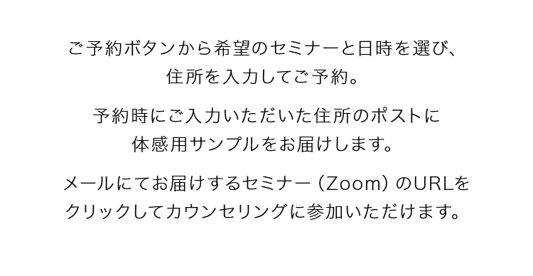 ご予約ボタンから希望のセミナーと日時を選び、住所を入力してご予約。予約時にご入力いただいた住所のポストに体感用サンプルをお届けします。メールにてお届けするセミナー（zoom）のURLをクリックしてカウンセリングに参加いただけます。