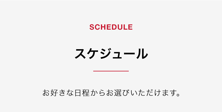 【SCHEDULE】スケジュール お好きな日程からお選びいただけます。