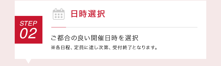 【STEP02：日時選択】ご都合の良い開催日時を選択 ※各日程、定員に達し次第、受付終了となります。