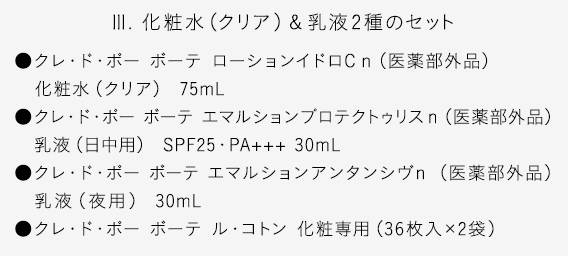 【III. 化粧水（クリア）＆乳液2種のセット】●クレ・ド・ポー ボーテ ローションイドロC ｎ（医薬部外品）化粧水（クリア） 75mL●クレ・ド・ポー ボーテ エマルションプロテクトゥリスｎ（医薬部外品）乳液（日中用） SPF25・PA+++ 30mL●クレ・ド・ポー ボーテ エマルションアンタンシヴｎ （医薬部外品）乳液（夜用） 30mL●クレ・ド・ポー ボーテ ル・コトン 化粧専用（36枚入×2袋）