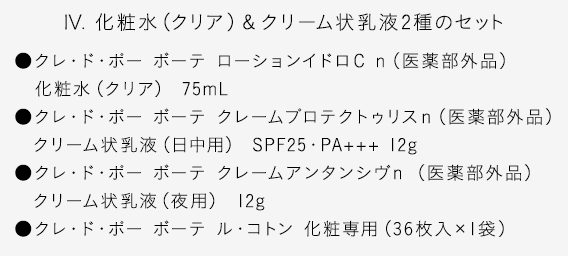 【IV. 化粧水（クリア）＆クリーム状乳液2種のセット】●クレ・ド・ポー ボーテ ローションイドロＣ ｎ（医薬部外品）化粧水（クリア） 75mL●クレ・ド・ポー ボーテ クレームプロテクトゥリスｎ（医薬部外品）クリーム状乳液（日中用） SPF25・PA+++ 12g●クレ・ド・ポー ボーテ クレームアンタンシヴｎ （医薬部外品）クリーム状乳液（夜用） 12g●クレ・ド・ポー ボーテ ル・コトン 化粧専用（36枚入×1袋）