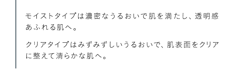モイストタイプは濃密なうるおいで肌を満たし、透明感あふれる肌へ。クリアタイプはみずみずしいうるおいで、肌表面をクリアに整えて清らかな肌へ。