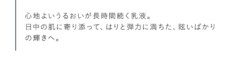 心地よいうるおいが長時間続く乳液。日中の肌に寄り添って、はりと弾力に満ちた、眩いばかりの輝きへ。
