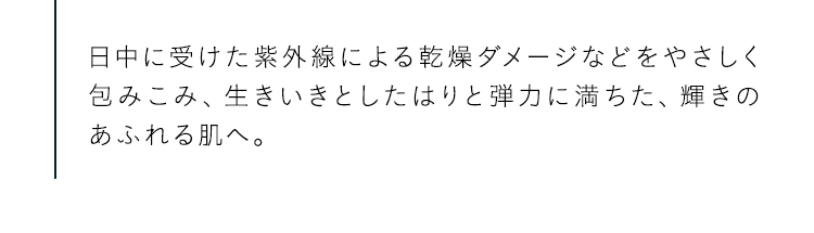 日中に受けた紫外線による乾燥ダメージなどをやさしく包みこみ、生きいきとしたはりと弾力に満ちた、輝きのあふれる肌へ。