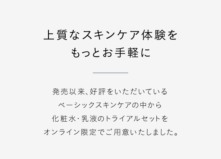 【上質なスキンケア体験をもっとお手軽に】発売以来、好評をいただいているベーシックスキンケアの中から化粧水・乳液のトライアルセットをオンライン限定でご用意いたしました。