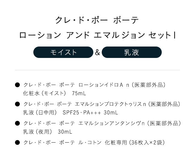 「クレ・ド・ポー ボーテローション アンド エマルジョン セットI【モイスト】＆【乳液】」● クレ・ド・ポー ボーテ ローションイドロＡ ｎ（医薬部外品）化粧水（モイスト） 75mL● クレ・ド・ポー ボーテ エマルションプロテクトゥリスｎ（医薬部外品）乳液（日中用） SPF25・PA+++ 30mL● クレ・ド・ポー ボーテ エマルションアンタンシヴｎ（医薬部外品）乳液（夜用） 30mL● クレ・ド・ポー ボーテ ル・コトン 化粧専用（36枚入×2袋）