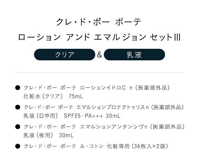 「クレ・ド・ポー ボーテローション アンド エマルジョン セットIII【クリア】＆【乳液】」● クレ・ド・ポー ボーテ ローションイドロＣ ｎ（医薬部外品）化粧水（クリア） 75mL● クレ・ド・ポー ボーテ エマルションプロテクトゥリスｎ（医薬部外品）乳液（日中用） SPF25・PA+++ 30mL● クレ・ド・ポー ボーテ エマルションアンタンシヴｎ（医薬部外品）乳液（夜用） 30mL● クレ・ド・ポー ボーテ ル・コトン 化粧専用（36枚入×2袋）