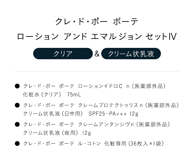 「クレ・ド・ポー ボーテローション アンド エマルジョン セットIV【クリア】＆【クリーム状乳液】」● クレ・ド・ポー ボーテ ローションイドロＣ ｎ（医薬部外品）化粧水（クリア） 75mL● クレ・ド・ポー ボーテ クレームプロテクトゥリスｎ（医薬部外品）クリーム状乳液（日中用） SPF25・PA+++ 12g● クレ・ド・ポー ボーテ クレームアンタンシヴｎ（医薬部外品）クリーム状乳液（夜用） 12g● クレ・ド・ポー ボーテ ル・コトン 化粧専用（36枚入×1袋）