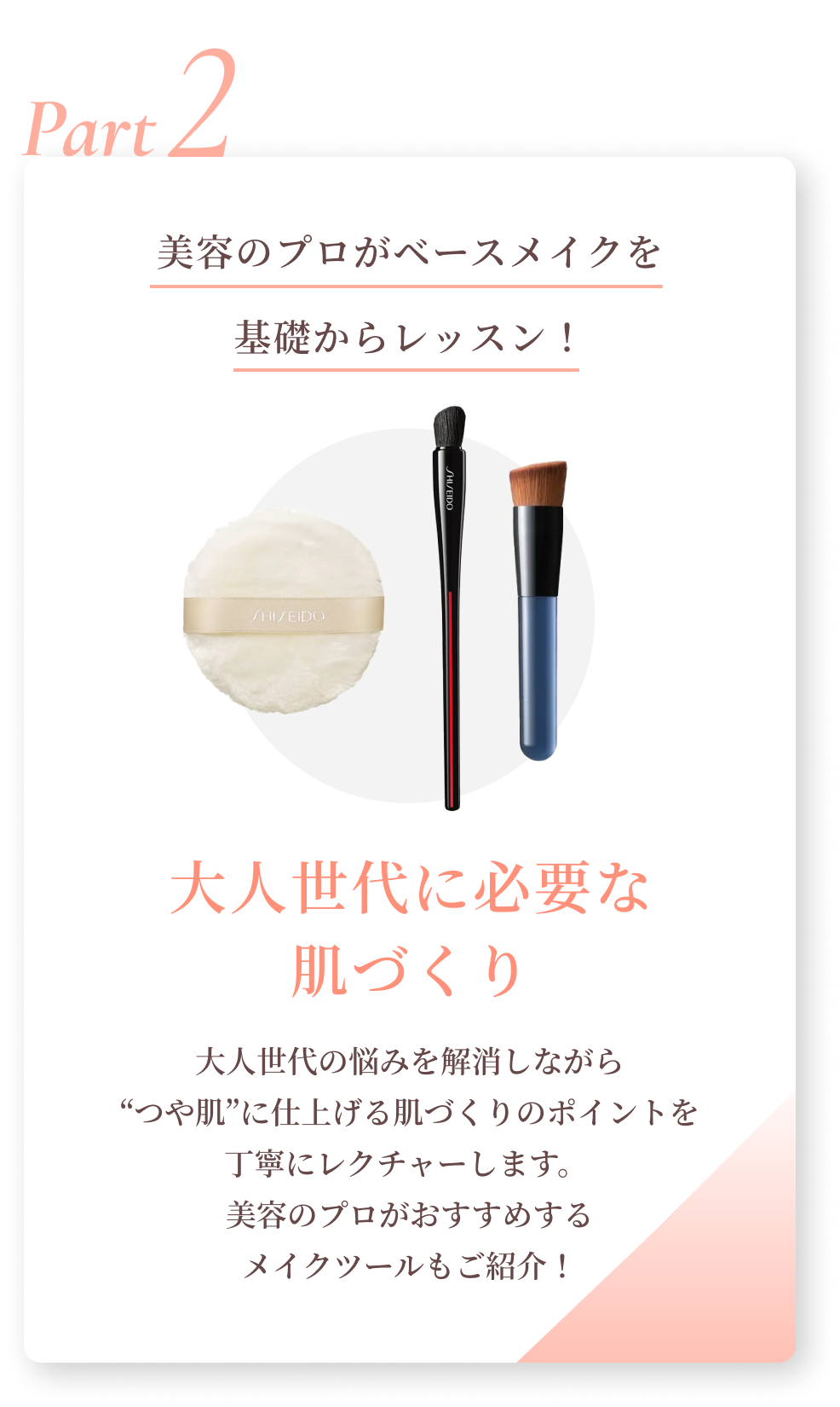 Part2 美容のプロがベースメイクを基礎からレッスン！大人世代に必要な肌づくり 大人世代の悩みを解消しながら“つや肌”に仕上げる肌づくりのポイントを丁寧にレクチャーします。美容のプロがおすすめするメイクツールもご紹介！